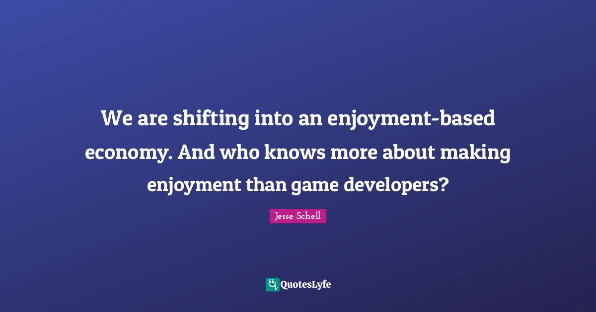 Jesse Schell Quotes: "We are shifting into an enjoyment-based economy. And who knows more about making enjoyment than game developers?"