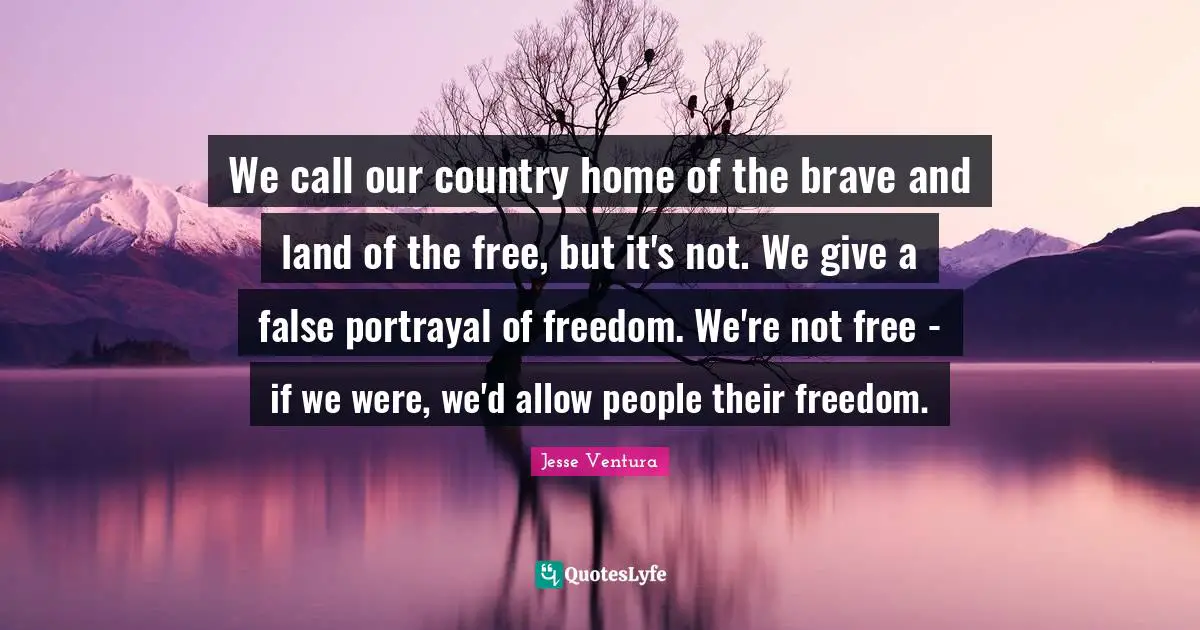 We call our country home of the brave and land of the free, but it's not. We give a false portrayal of freedom. We're not free - if we were, we'd allow people their freedom.