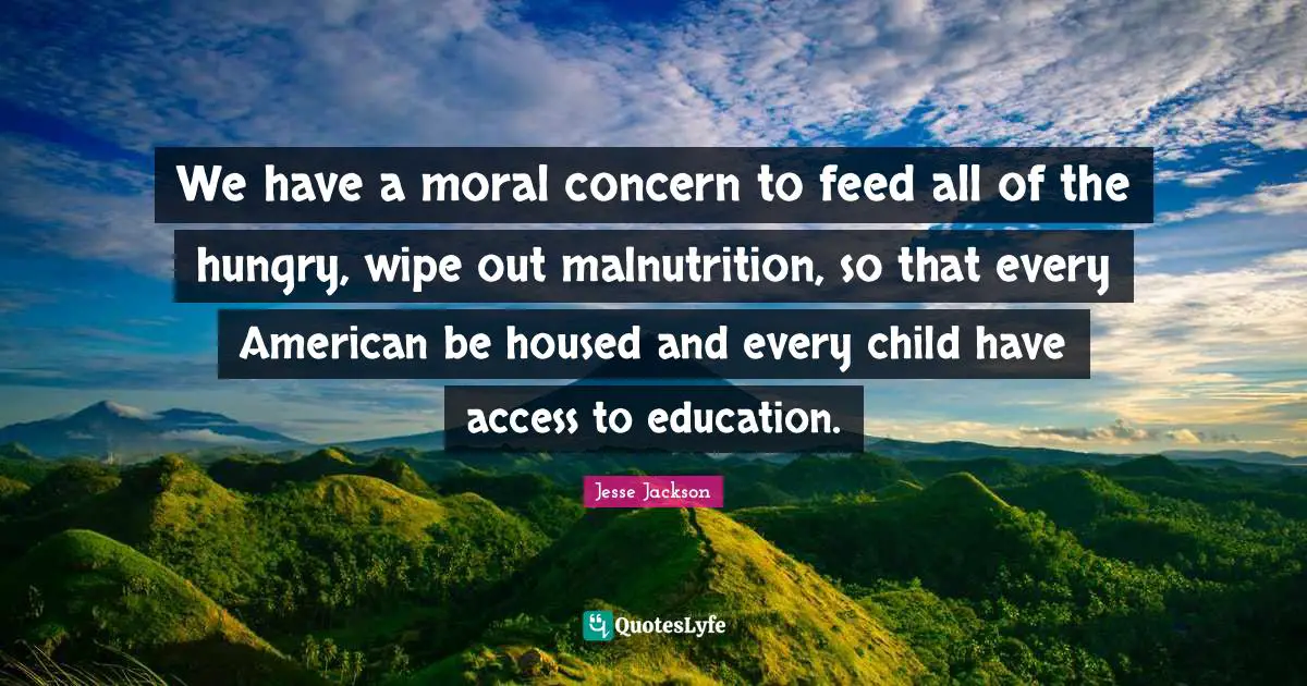 We have a moral concern to feed all of the hungry, wipe out malnutrition, so that every American be housed and every child have access to education.