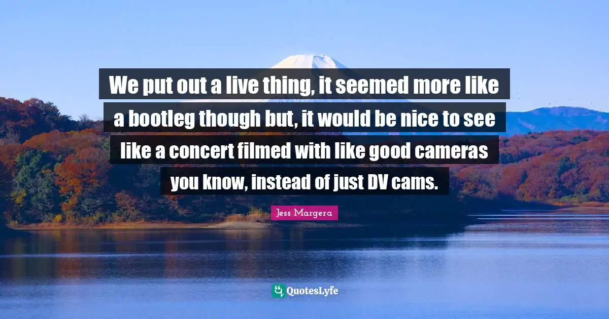 We put out a live thing, it seemed more like a bootleg though but, it would be nice to see like a concert filmed with like good cameras you know, instead of just DV cams.