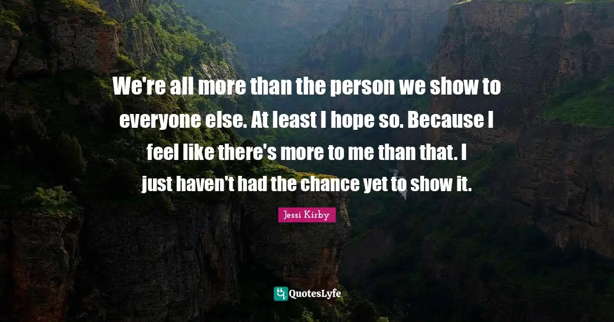 We're all more than the person we show to everyone else. At least I hope so. Because I feel like there's more to me than that. I just haven't had the chance yet to show it.