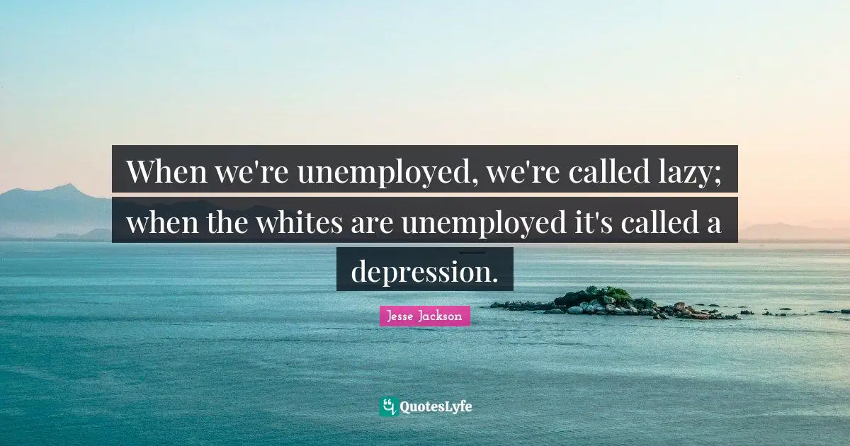 When we're unemployed, we're called lazy; when the whites are unemployed it's called a depression.