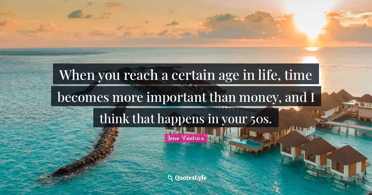When you reach a certain age in life, time becomes more important than money, and I think that happens in your 50s.