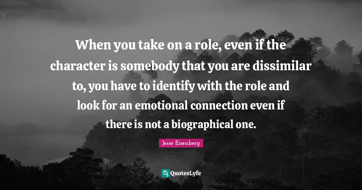 When you take on a role, even if the character is somebody that you are dissimilar to, you have to identify with the role and look for an emotional connection even if there is not a biographical one.