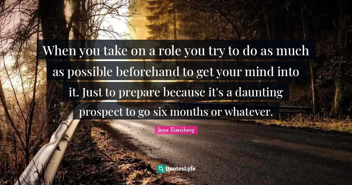 When you take on a role you try to do as much as possible beforehand to get your mind into it. Just to prepare because it's a daunting prospect to go six months or whatever.