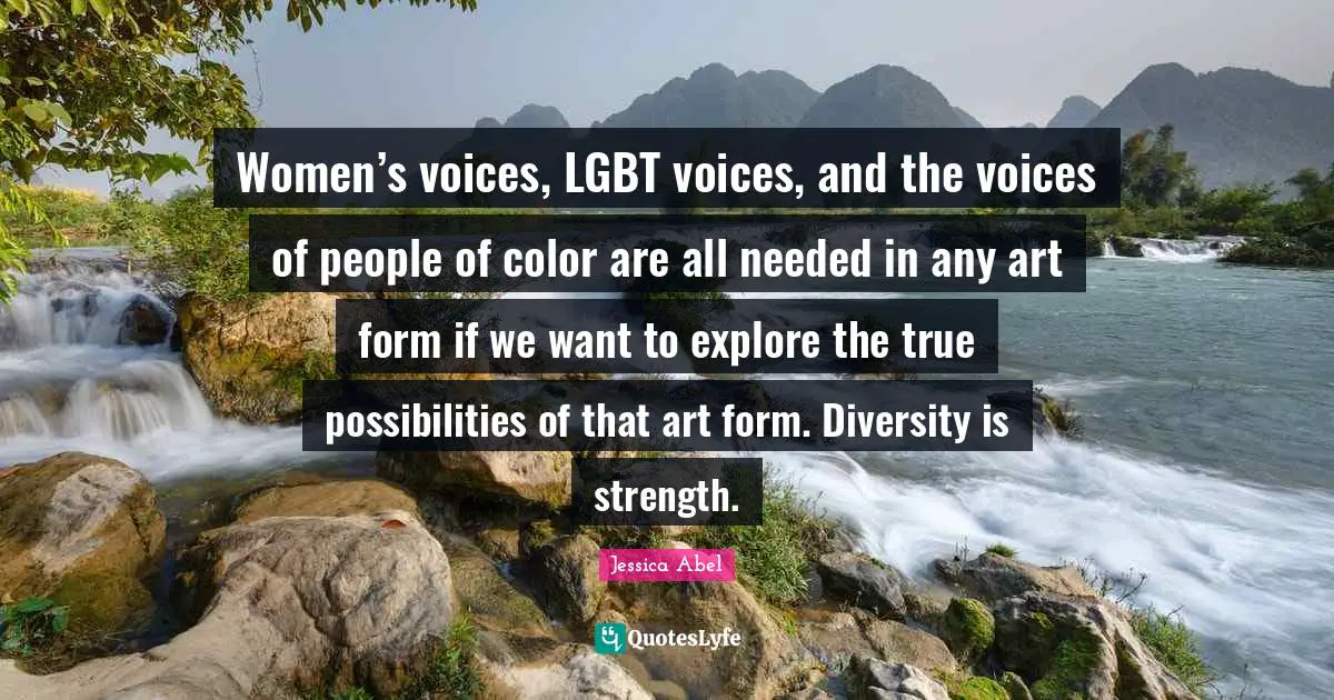Women’s voices, LGBT voices, and the voices of people of color are all needed in any art form if we want to explore the true possibilities of that art form. Diversity is strength.