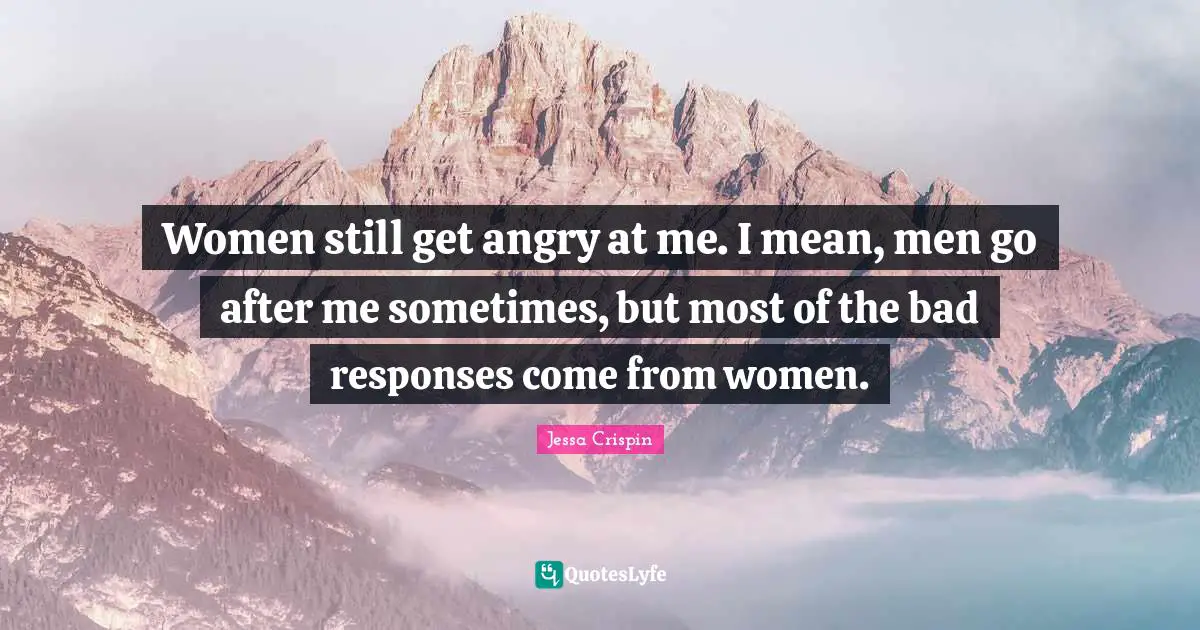 Women still get angry at me. I mean, men go after me sometimes, but most of the bad responses come from women.
