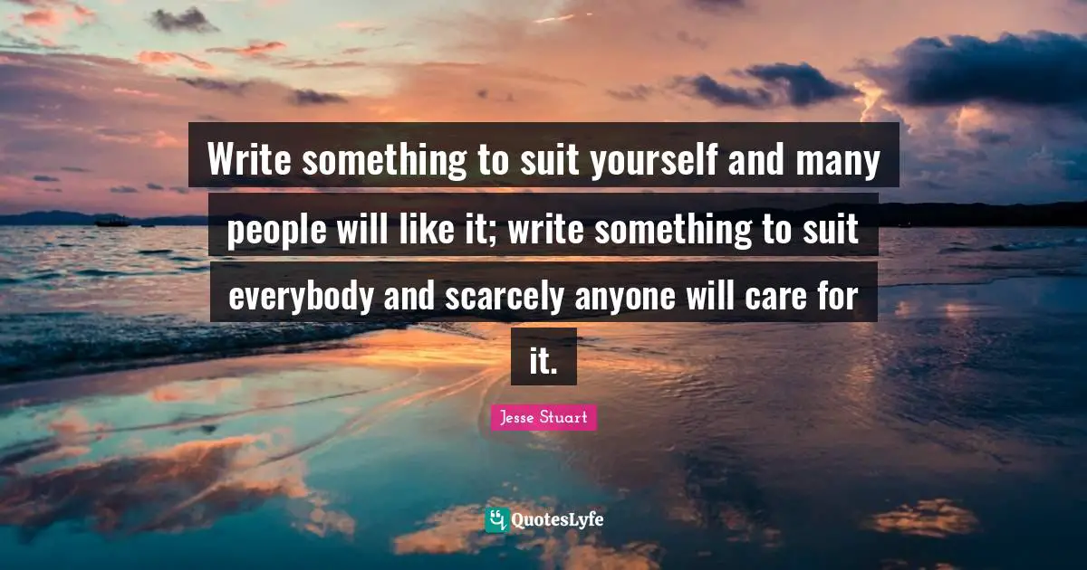 Write something to suit yourself and many people will like it; write something to suit everybody and scarcely anyone will care for it.