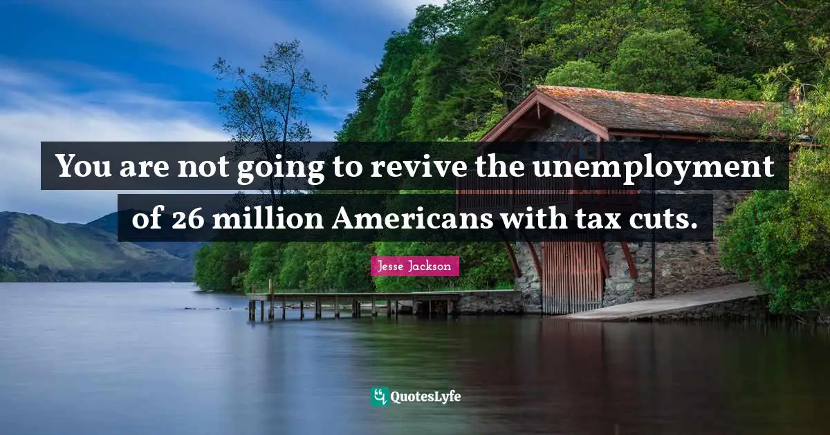 You are not going to revive the unemployment of 26 million Americans with tax cuts.