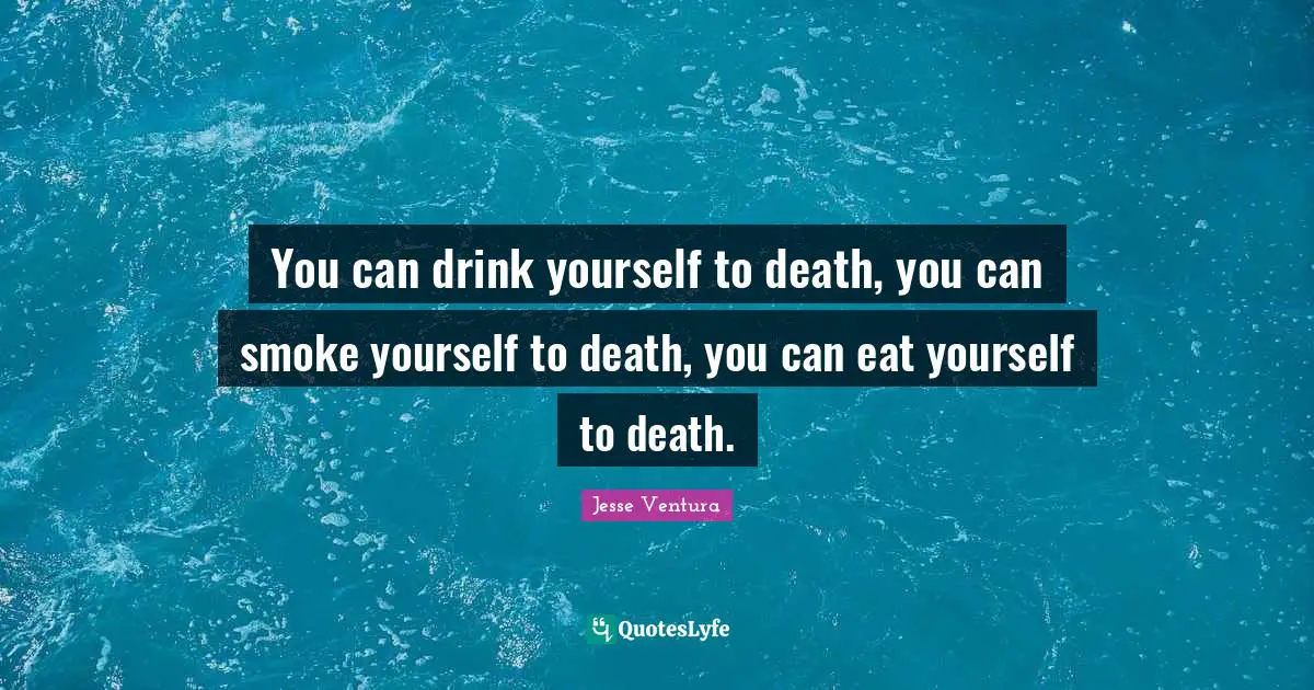 You can drink yourself to death, you can smoke yourself to death, you can eat yourself to death.