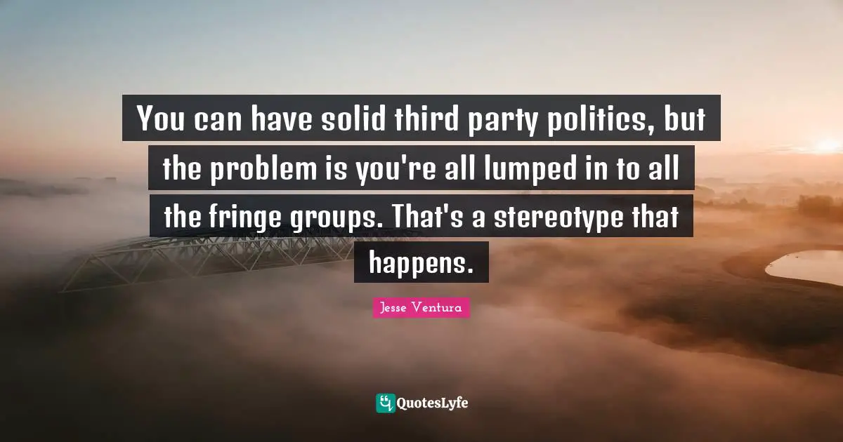 You can have solid third party politics, but the problem is you're all lumped in to all the fringe groups. That's a stereotype that happens.