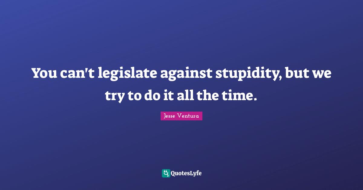 You can't legislate against stupidity, but we try to do it all the time.