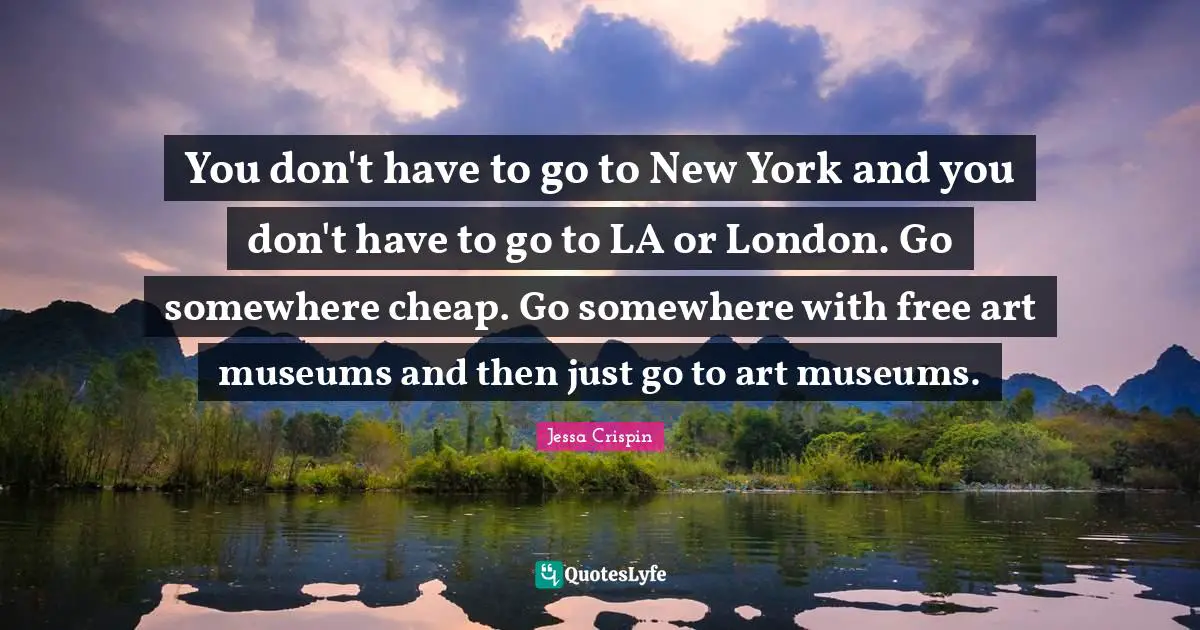 You don't have to go to New York and you don't have to go to LA or London. Go somewhere cheap. Go somewhere with free art museums and then just go to art museums.