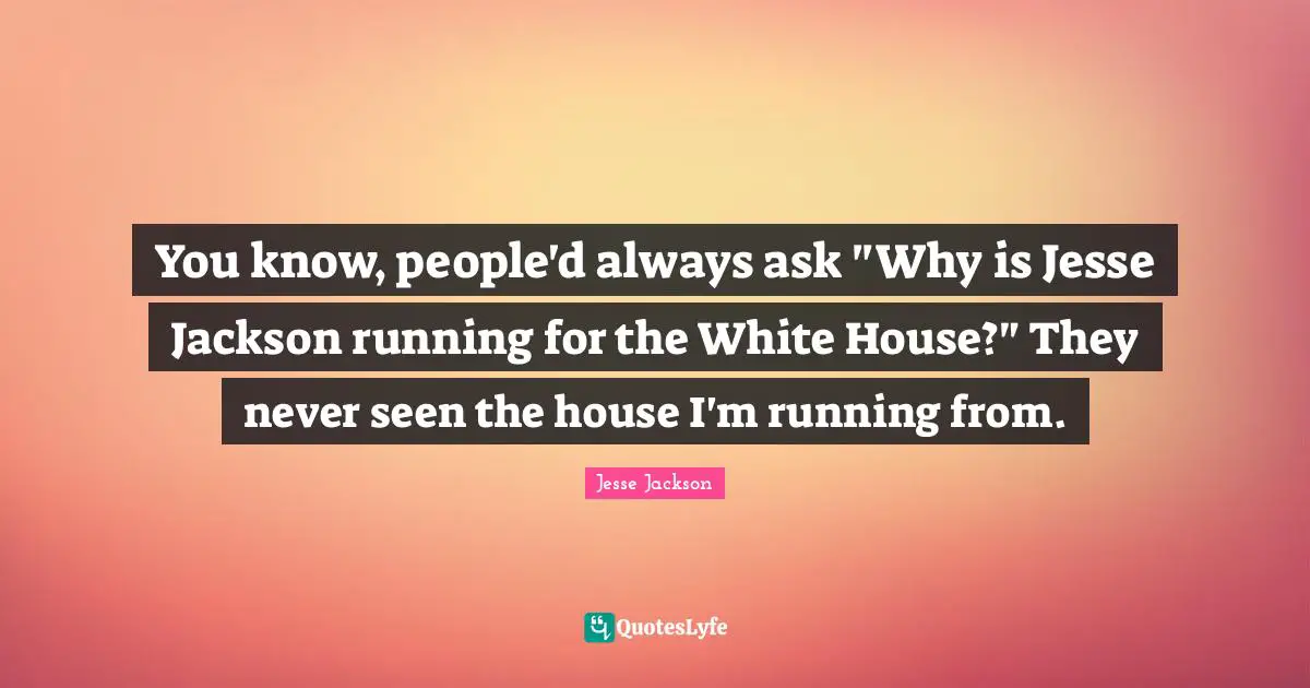 You know, people'd always ask "Why is Jesse Jackson running for the White House?" They never seen the house I'm running from.