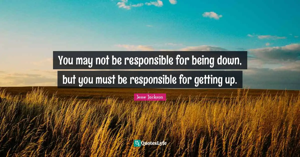Responsible Quotes: "You may not be responsible for being down, but you must be responsible for getting up."