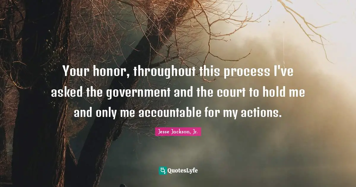 Your honor, throughout this process I've asked the government and the court to hold me and only me accountable for my actions.