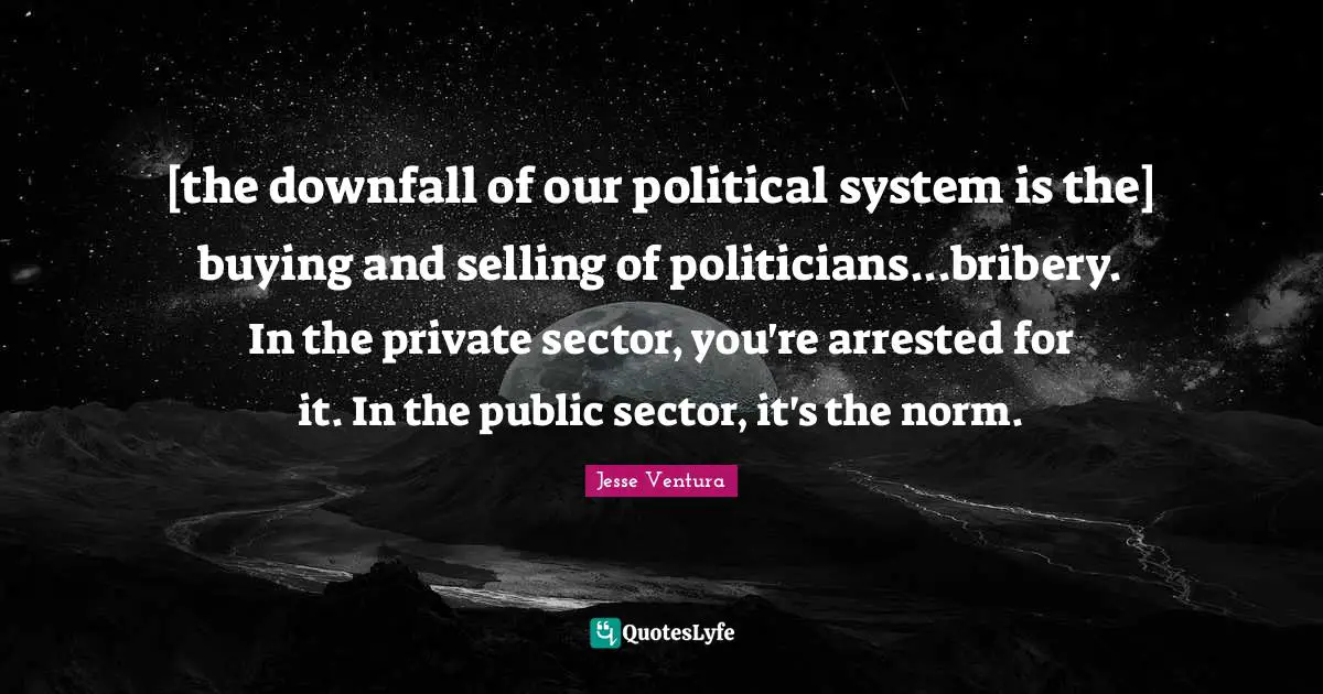 [the downfall of our political system is the] buying and selling of politicians...bribery. In the private sector, you're arrested for it. In the public sector, it's the norm.