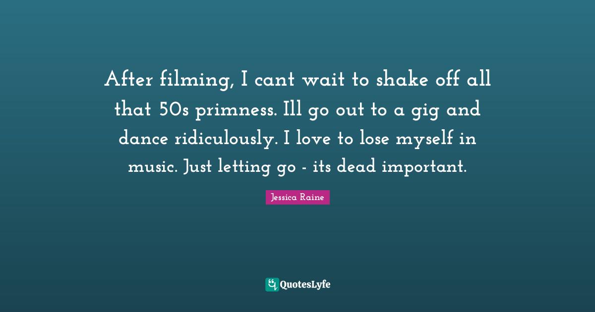 After filming, I cant wait to shake off all that 50s primness. Ill go out to a gig and dance ridiculously. I love to lose myself in music. Just letting go - its dead important.