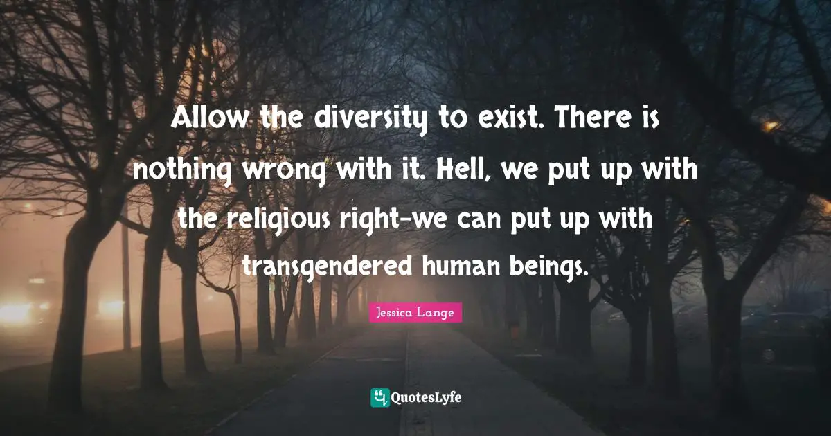 Allow the diversity to exist. There is nothing wrong with it. Hell, we put up with the religious right-we can put up with transgendered human beings.