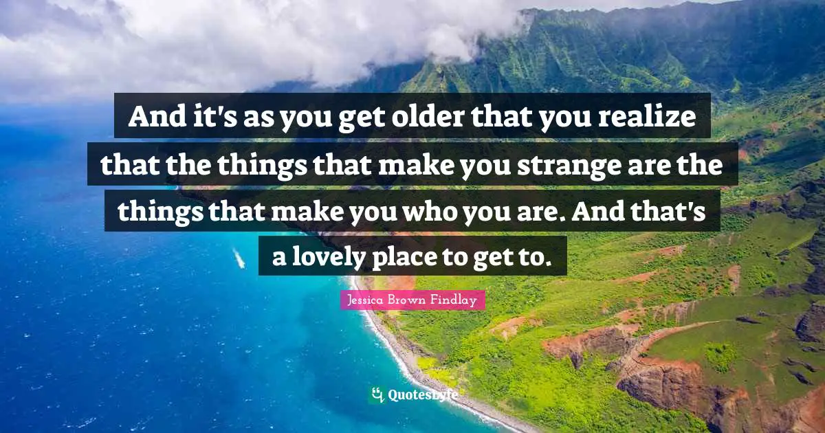 And it's as you get older that you realize that the things that make you strange are the things that make you who you are. And that's a lovely place to get to.