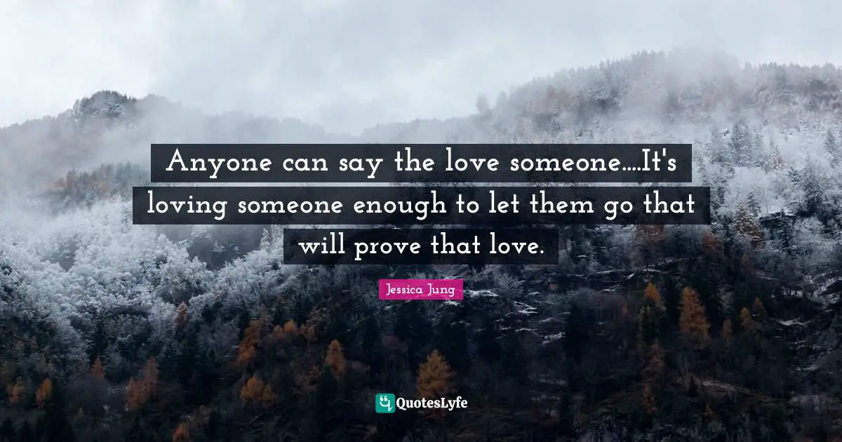 Anyone can say the love someone....It's loving someone enough to let them go that will prove that love.
