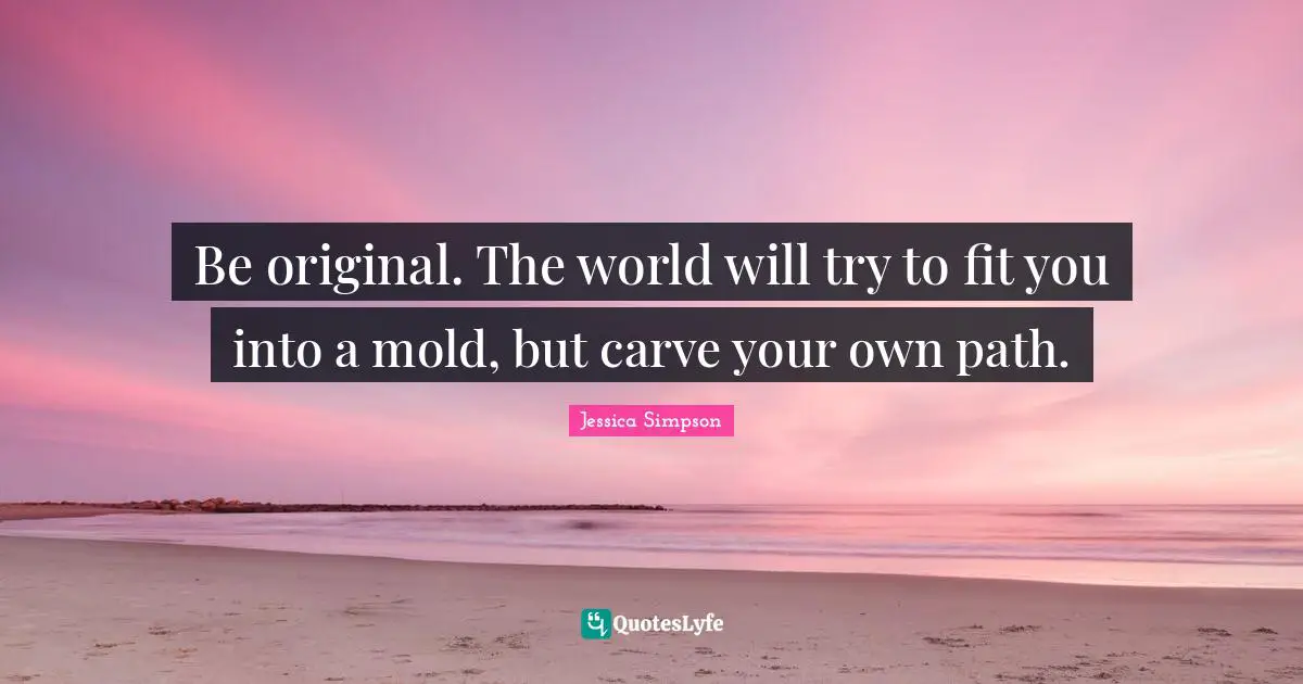 Be original. The world will try to fit you into a mold, but carve your own path.