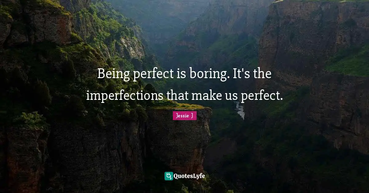 Being perfect is boring. It's the imperfections that make us perfect.
