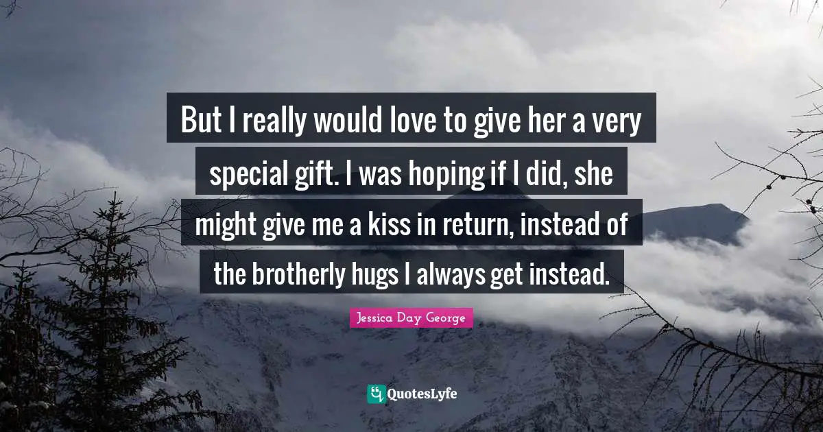 But I really would love to give her a very special gift. I was hoping if I did, she might give me a kiss in return, instead of the brotherly hugs I always get instead.