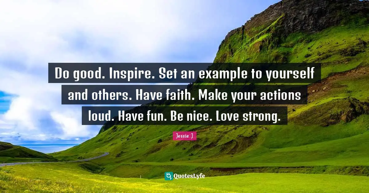 Do good. Inspire. Set an example to yourself and others. Have faith. Make your actions loud. Have fun. Be nice. Love strong.