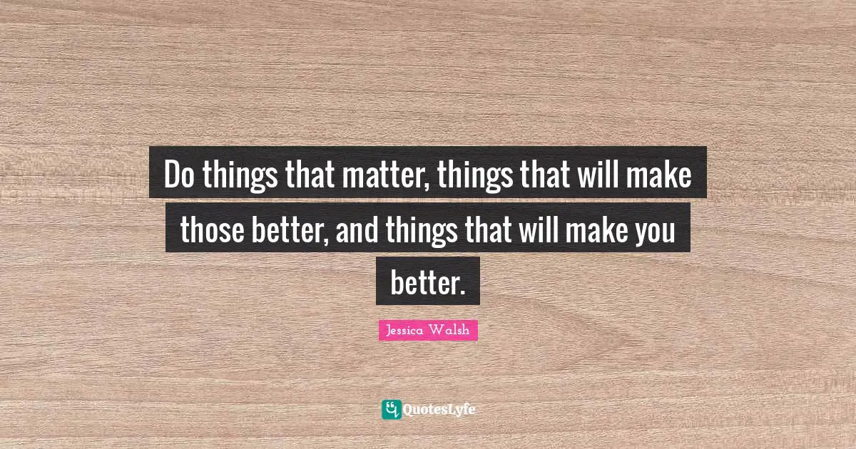 Do things that matter, things that will make those better, and things that will make you better.