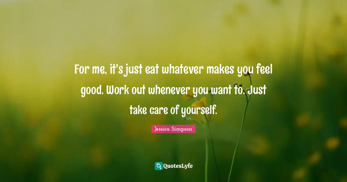 For me, it's just eat whatever makes you feel good. Work out whenever you want to. Just take care of yourself.
