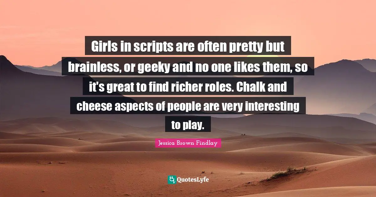 Girls in scripts are often pretty but brainless, or geeky and no one likes them, so it's great to find richer roles. Chalk and cheese aspects of people are very interesting to play.