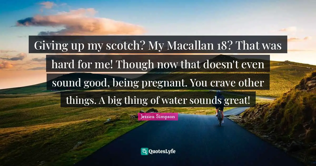 Giving up my scotch? My Macallan 18? That was hard for me! Though now that doesn't even sound good, being pregnant. You crave other things. A big thing of water sounds great!