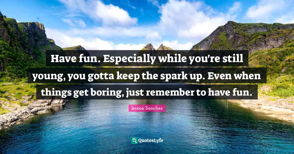 Have fun. Especially while you're still young, you gotta keep the spark up. Even when things get boring, just remember to have fun.