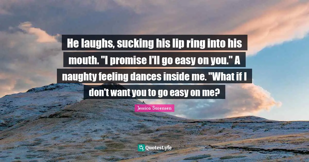He laughs, sucking his lip ring into his mouth. "I promise I'll go easy on you." A naughty feeling dances inside me. "What if I don't want you to go easy on me?