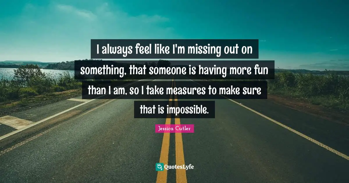 I always feel like I'm missing out on something, that someone is having more fun than I am, so I take measures to make sure that is impossible.