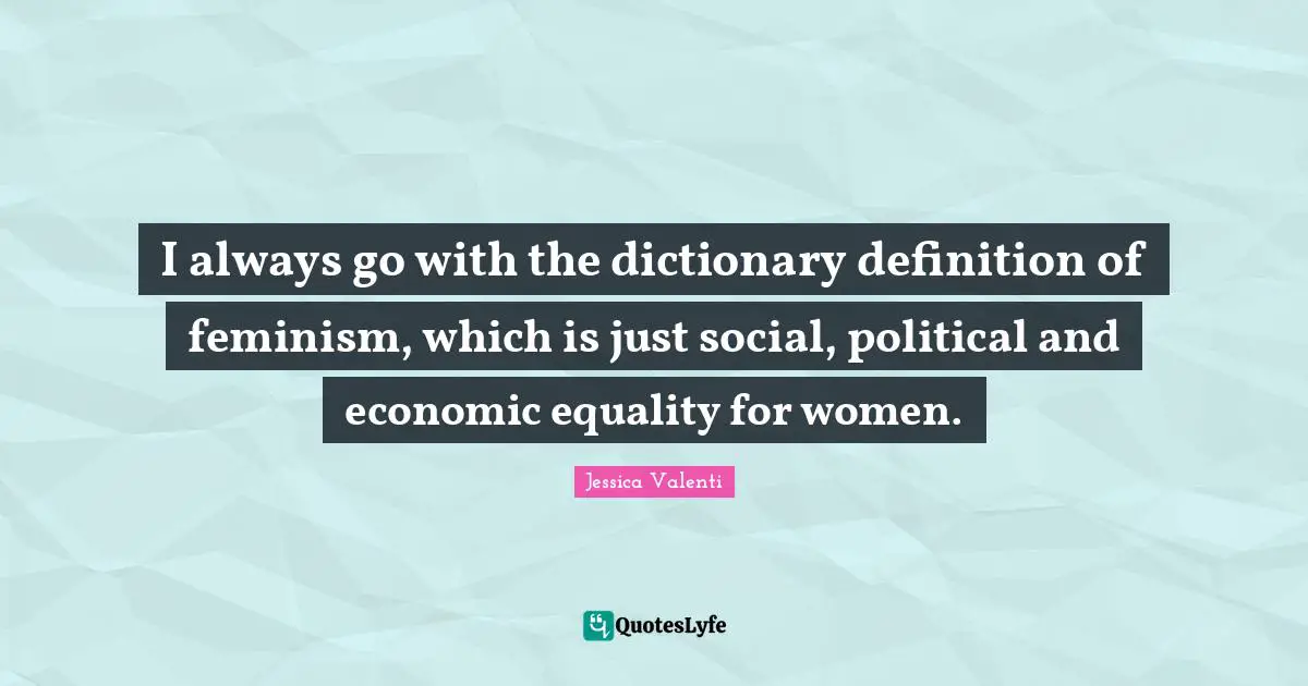I always go with the dictionary definition of feminism, which is just social, political and economic equality for women.
