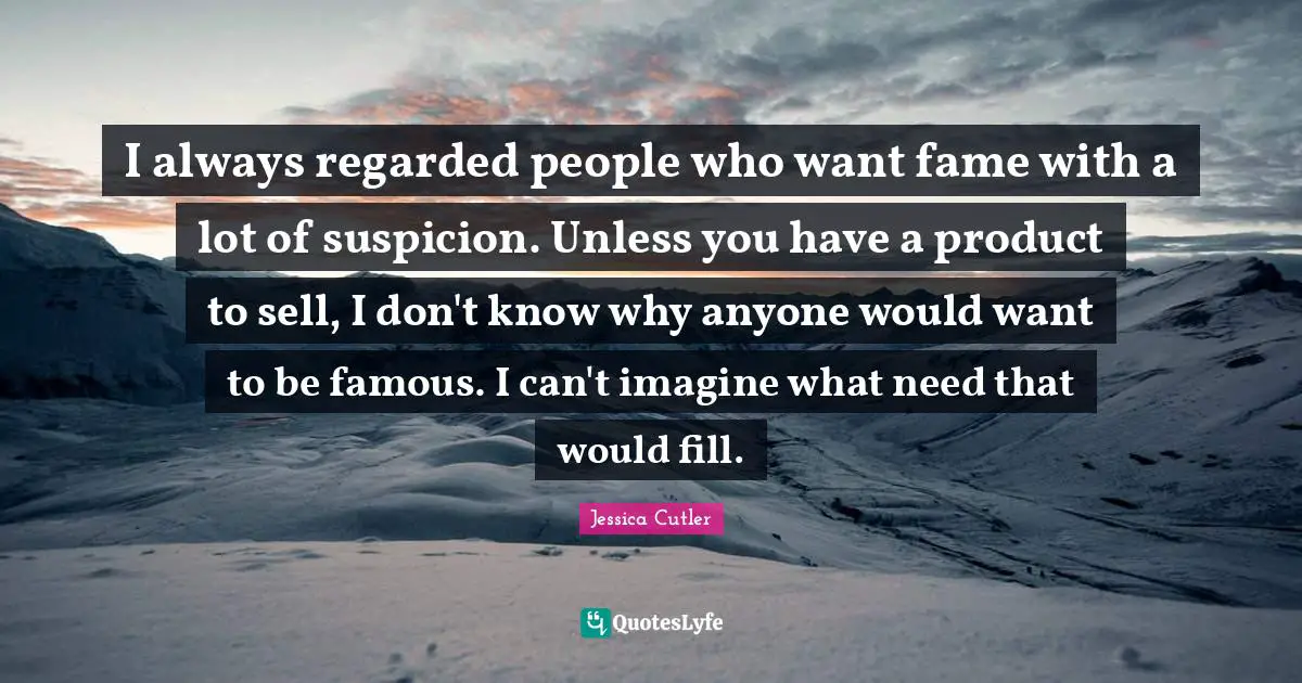 I always regarded people who want fame with a lot of suspicion. Unless you have a product to sell, I don't know why anyone would want to be famous. I can't imagine what need that would fill.