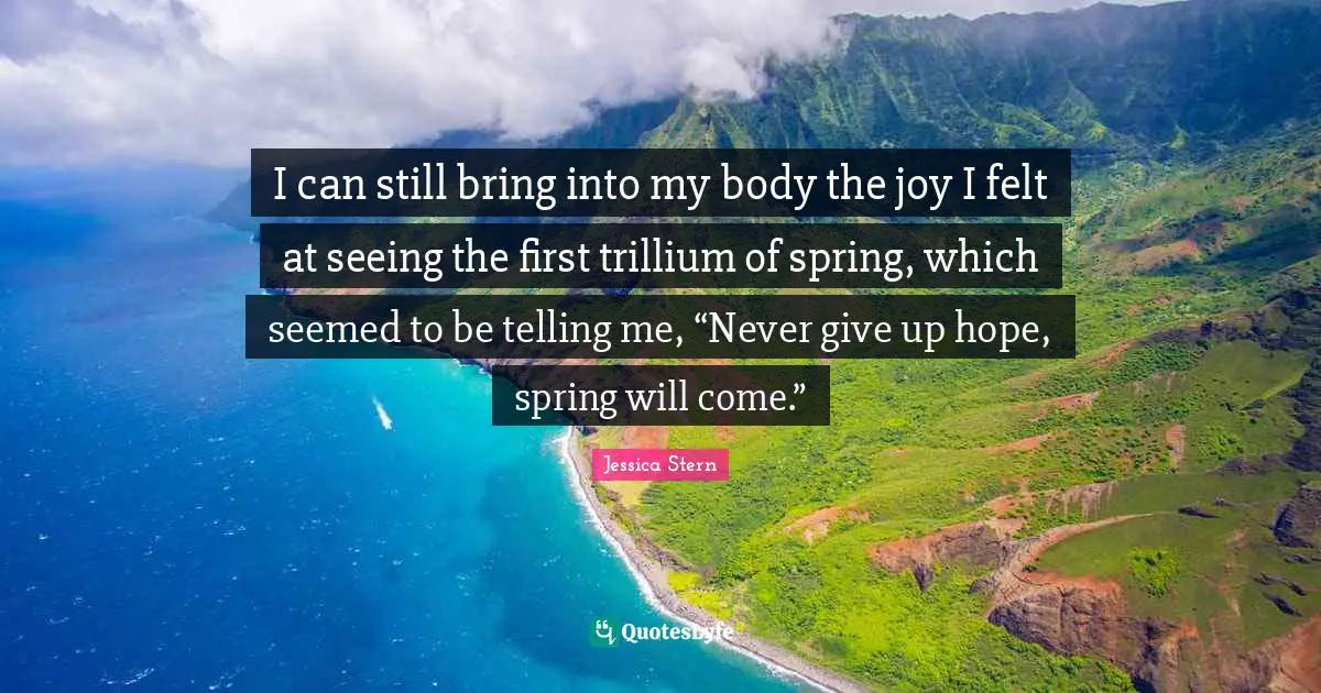 Never Give Up Quotes: "I can still bring into my body the joy I felt at seeing the first trillium of spring, which seemed to be telling me, “Never give up hope, spring will come.”"