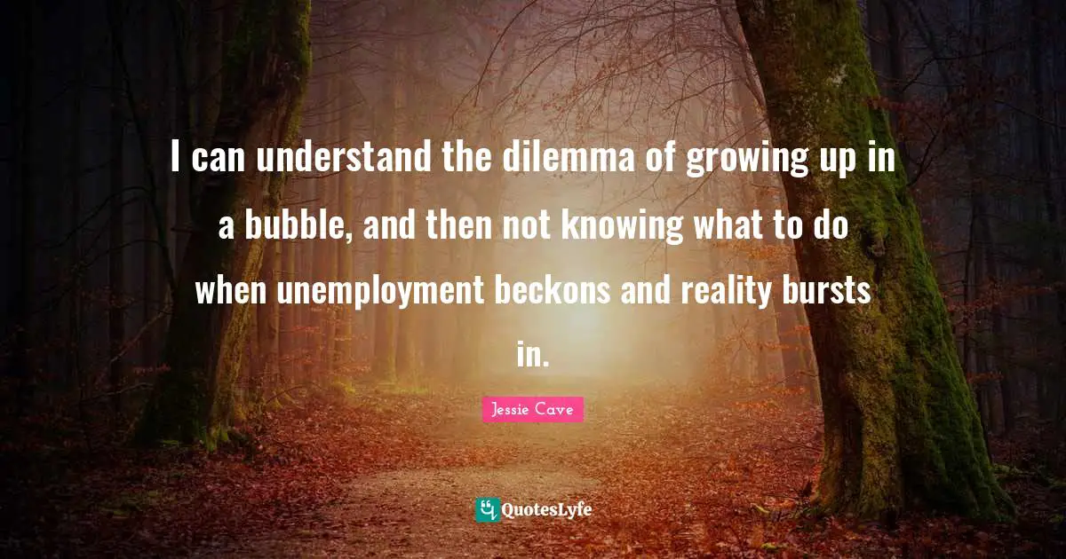 I can understand the dilemma of growing up in a bubble, and then not knowing what to do when unemployment beckons and reality bursts in.