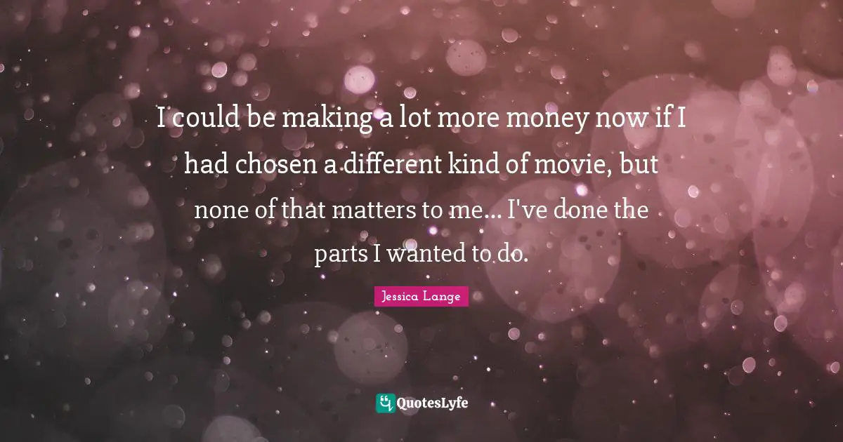 I could be making a lot more money now if I had chosen a different kind of movie, but none of that matters to me... I've done the parts I wanted to do.