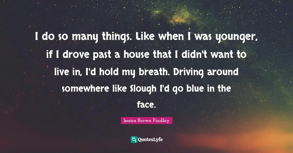 I do so many things. Like when I was younger, if I drove past a house that I didn't want to live in, I'd hold my breath. Driving around somewhere like Slough I'd go blue in the face.