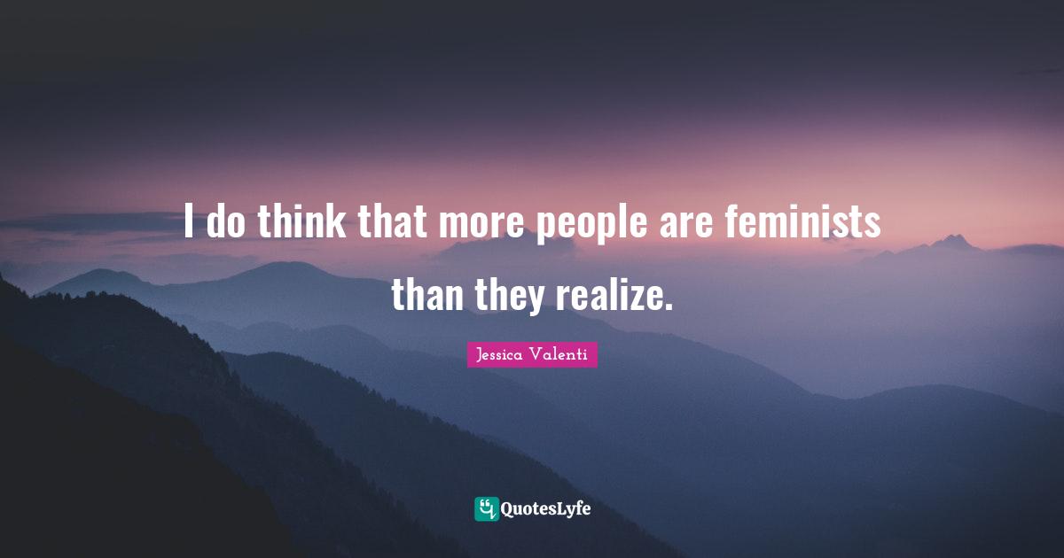 I do think that more people are feminists than they realize.