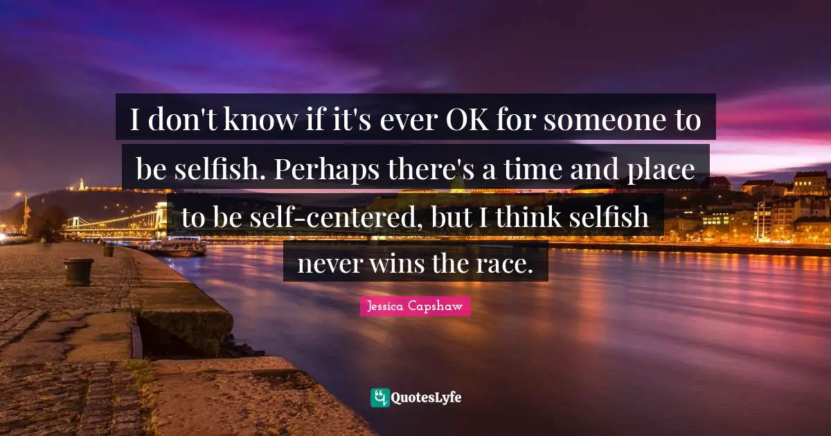 I don't know if it's ever OK for someone to be selfish. Perhaps there's a time and place to be self-centered, but I think selfish never wins the race.