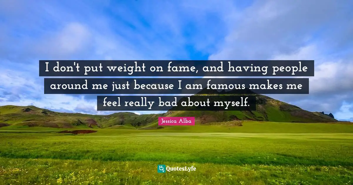 Jessica Alba Quotes: "I don't put weight on fame, and having people around me just because I am famous makes me feel really bad about myself."