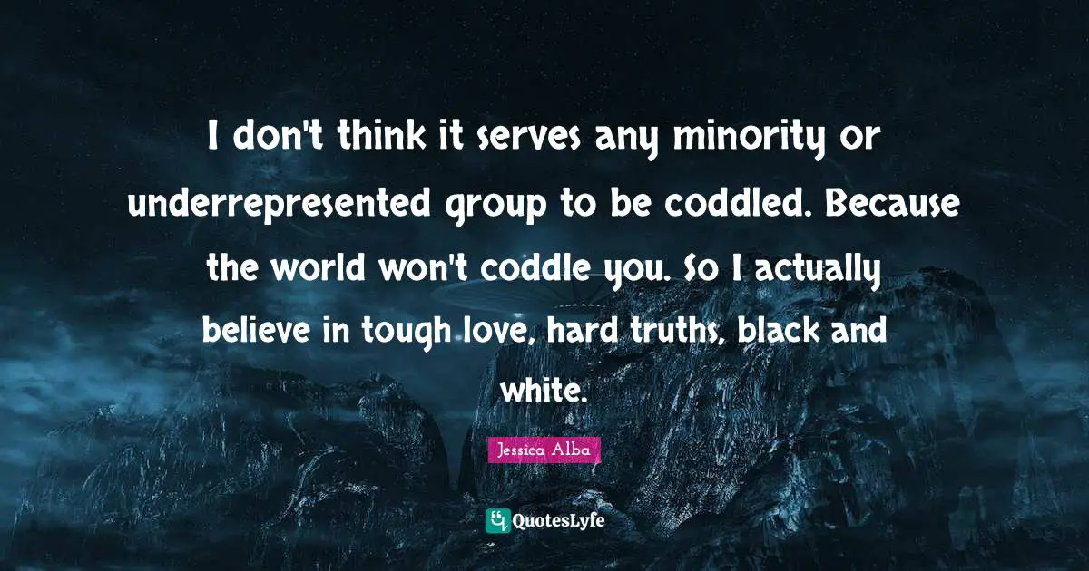 I don't think it serves any minority or underrepresented group to be coddled. Because the world won't coddle you. So I actually believe in tough love, hard truths, black and white.