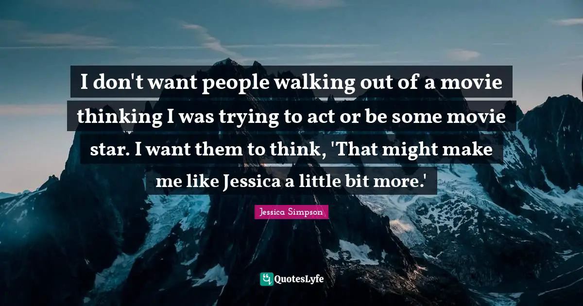 Jessica Quotes: "I don't want people walking out of a movie thinking I was trying to act or be some movie star. I want them to think, 'That might make me like Jessica a little bit more.'"