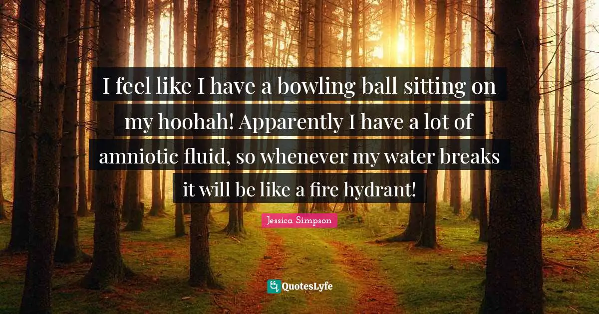I feel like I have a bowling ball sitting on my hoohah! Apparently I have a lot of amniotic fluid, so whenever my water breaks it will be like a fire hydrant!