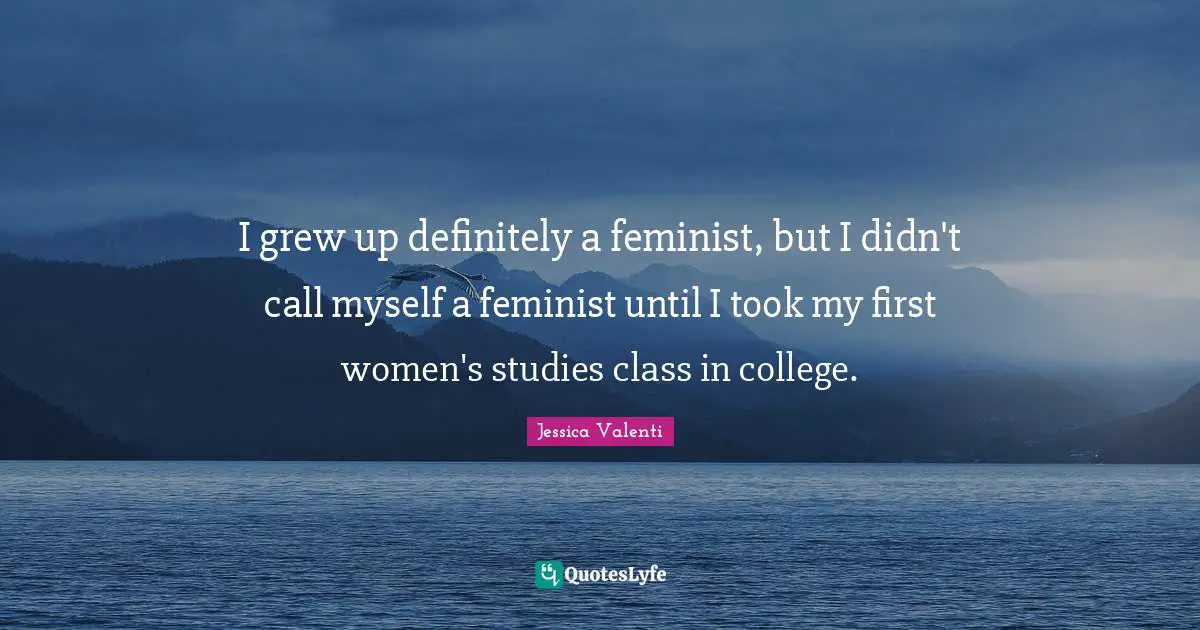 I grew up definitely a feminist, but I didn't call myself a feminist until I took my first women's studies class in college.