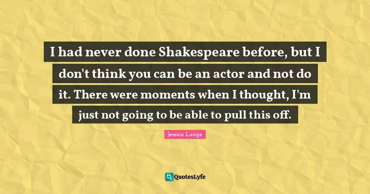 I had never done Shakespeare before, but I don't think you can be an actor and not do it. There were moments when I thought, I'm just not going to be able to pull this off.